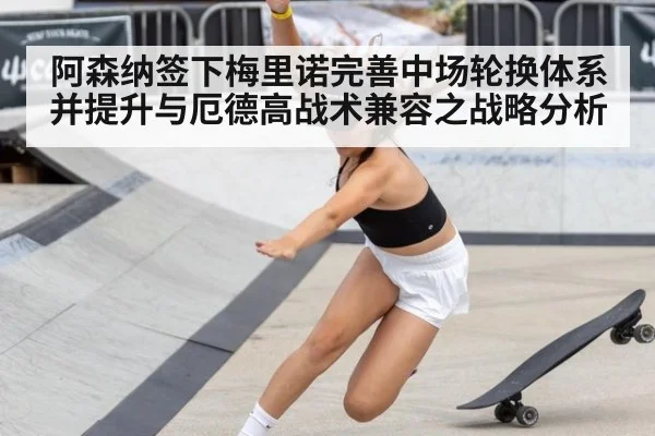 阿森纳签下梅里诺完善中场轮换体系并提升与厄德高战术兼容之战略分析